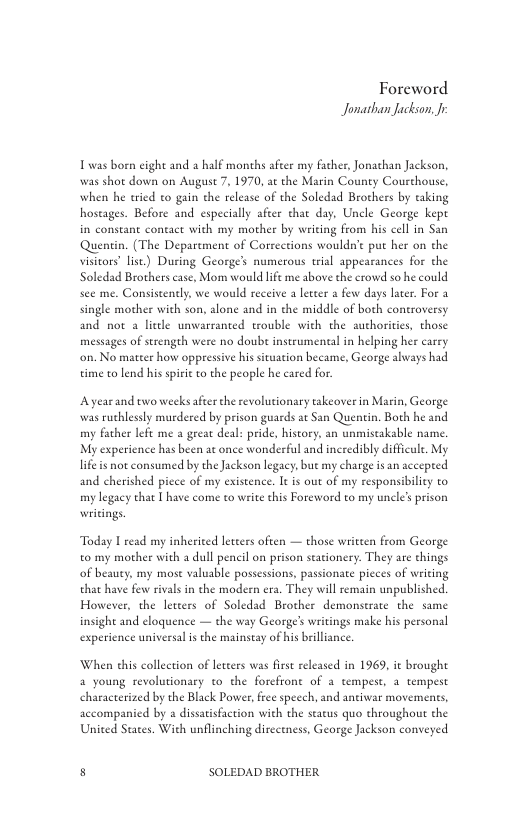 Foreword Jonathan Jackson.  Twas born cight and 2 half months after my father, Jonachan Jackson, was shot down on August 7, 1970, at the Marin County Courchouse, when he tried to gain the release of the Soledad Brothers by taking hostages. Before and especially afeer char day, Uncle George kept in constant contact with my mother by writing from his cell in San Quentin. (The Department of Corrections wouldnt put her on the visicors lise) During George’s numerous trial appearances for the Soledad Brothers case, Mom would lfe me above the crowd so he could see me. Consiseently, we would receive a leteer & few days later. For a single mother with son, alone and in the middle of both controversy and not a litde unwarranted trouble with the authorities, those messages of strengeh were no doube instrumental in helping her carry ‘on. No matcer how oppressive his situation beeame, George ahways had time to lend his spirt to the people he cared for.  Ayearand two weeksafeer the revolutionary takeover in Marin, George was ruthlessly murdered by prison guards at San Quentin. Both he and my father left me a great deal: pride. history, an unmistakable name. My expericnce has been at once wonderful and ineredibly difficule. My life s not consumed by the Jackson legacy, but my charge is an accepred and cherished pice of my existence. It is out of my responsibility to my legacy that  have come to write his Foreword to my uncle’s prison wiitings.  Today I read my inhericed letters often — those writeen from George to my mother with a dull pencil on prison stationery. They are things of beauty, my mose valuble possessions. pasionate pieces of writing that have few rivals in the modern era. They will remain unpublished However, the leteers of Soledad Brother demonstrate the same insight and eloquence — the way George’s writings make his personal expericnce universal isthe mainstay of his brilliance.  When this collection of letcers was frst released in 1969, it brought 4 young revolutionary to the forcfrone of a tempest, 3 tempest characterized by the Black Power, ree speech, and antiwar movements, accompanicd by a dissatisfaction with the starus quo throughout the United States. With unflinching dircetness, George Jackson conveyed  s SOLEDAD BROTHER 